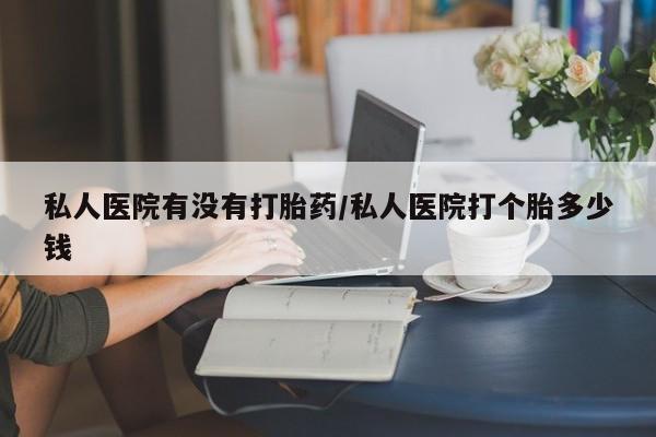 私人打胎药专卖联系微信私人医院有没有打胎药/私人医院打个胎多少钱