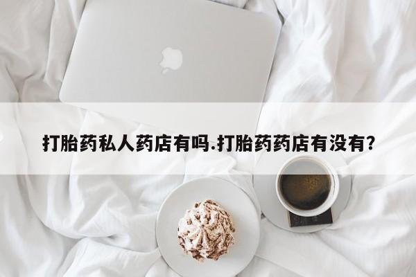 私人打胎药专卖联系微信打胎药私人药店有吗.打胎药药店有没有？