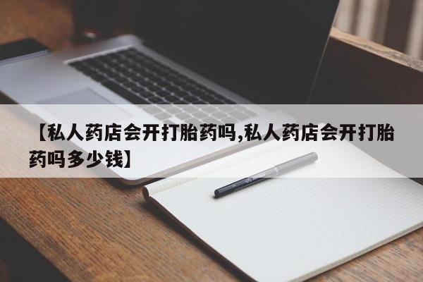 私人打胎药专卖联系微信【私人药店会开打胎药吗,私人药店会开打胎药吗多少钱】