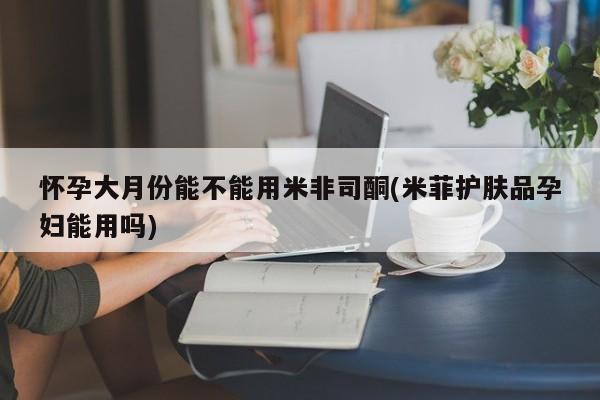 私人打胎药专卖联系微信怀孕大月份能不能用米非司酮(米菲护肤品孕妇能用吗)