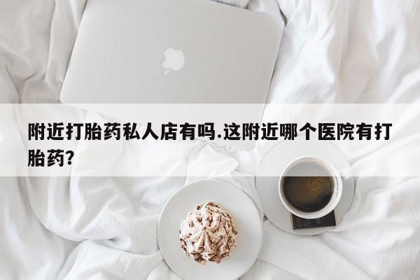 私人打胎药专卖联系微信附近打胎药私人店有吗.这附近哪个医院有打胎药？