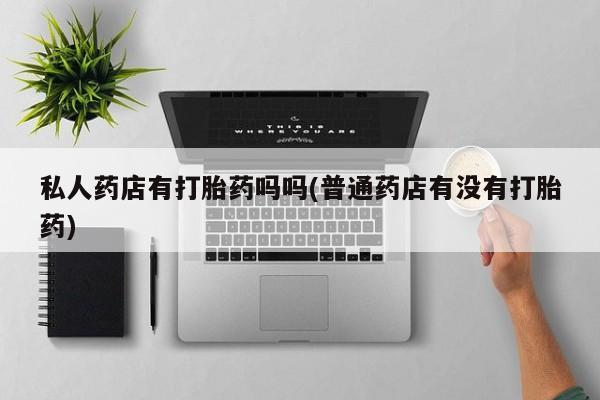 私人打胎药专卖联系微信私人药店有打胎药吗吗(普通药店有没有打胎药)