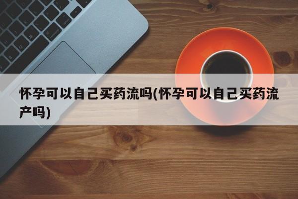 私人打胎药专卖联系微信怀孕可以自己买药流吗(怀孕可以自己买药流产吗)