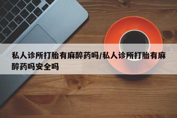 私人打胎药专卖联系微信私人诊所打胎有麻醉药吗/私人诊所打胎有麻醉药吗安全吗