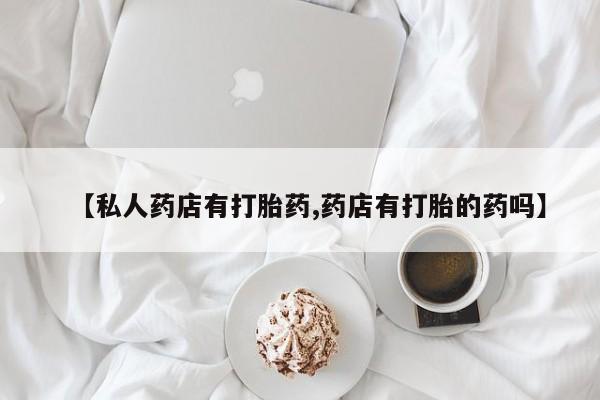 私人打胎药专卖联系微信【私人药店有打胎药,药店有打胎的药吗】