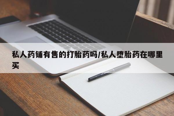 私人打胎药专卖联系微信私人药铺有售的打胎药吗/私人堕胎药在哪里买
